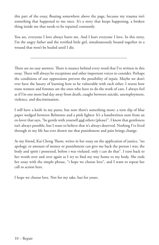 this part of the essay, Hoating somewhere above the page, because my trauma isnt somerhing that happened to me once. Its a sory that keeps happening, a broken thing inside me that needs to be repaired constantly.  You see, everyone I love always hurts me. And I hure everyone T love. In this sory; Pim the angry facher and the terrifid litle girl, simultancoudy bound together in a wound that worit be healed uncil 1 dic  “There are no easy answers. There is nuance behind every word that I’ve written in this essay. There will lways be exceptions and other important voices to consider. Perhaps the conditions of our appressions prevent the possbiliy of repair. Maybe we donc ever have the luxary of learning how 1o be vulnerable with cach other. I resent how trans women and femmes are the ones who have to do the wrk of care. T abways fecl a5fm one more bad day away from death, caught beoween suicide, unemployment, violence, and discrimination.  Tsill have a knife in my purse, but now there’s something more: 2 orn slp of blue paper wedged between Belmonts and a pink lighter. 1¢s 2 handswritien note from an exlover that says, “be gentle with yourselfand others (please)”. 1 know that gendleness isn always possible, ue  want to believe that s always deserved. Nothing I’ve lived through in my lfe has ever shown me that punishment and pain brings change.  As my fiend, Kai Cheng Thom, writes in her essay on the application of juseice, “no. apology, or amount of money or punishment can give me back the person i was, the body and spirit  possessed, before i was violated. only i can do that” T turn back o her words over and over again as I try to find my way home to my body. She ends her essay with the simple phrase, “i hope we choose love”, and I want to repeat her aall o action hee.  Thope we choose love. Not for my sake, but for yous.  10 - Repai 